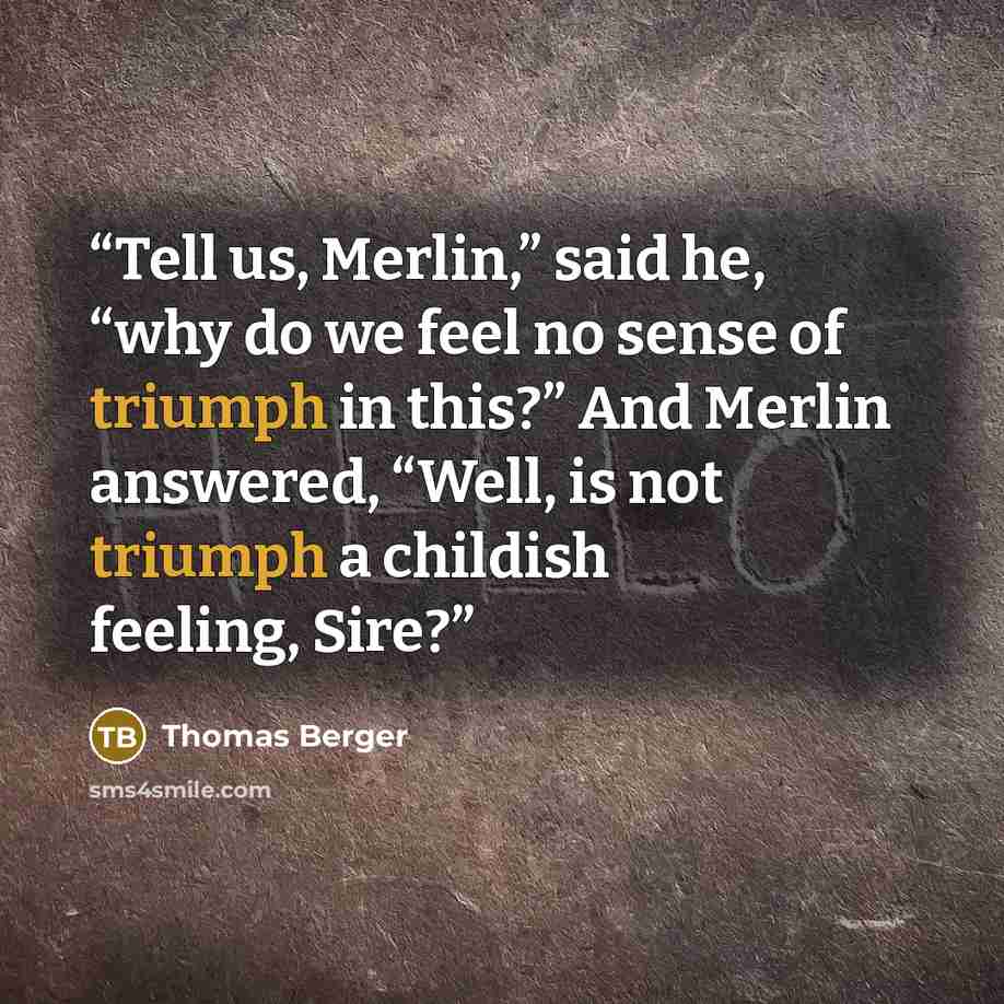 “Tell us, Merlin,” said he, “why do we feel no sense of triumph in this?” And Merlin answered, “Well, is not triumph a childish feeling, Sire?” quote by Thomas Berger