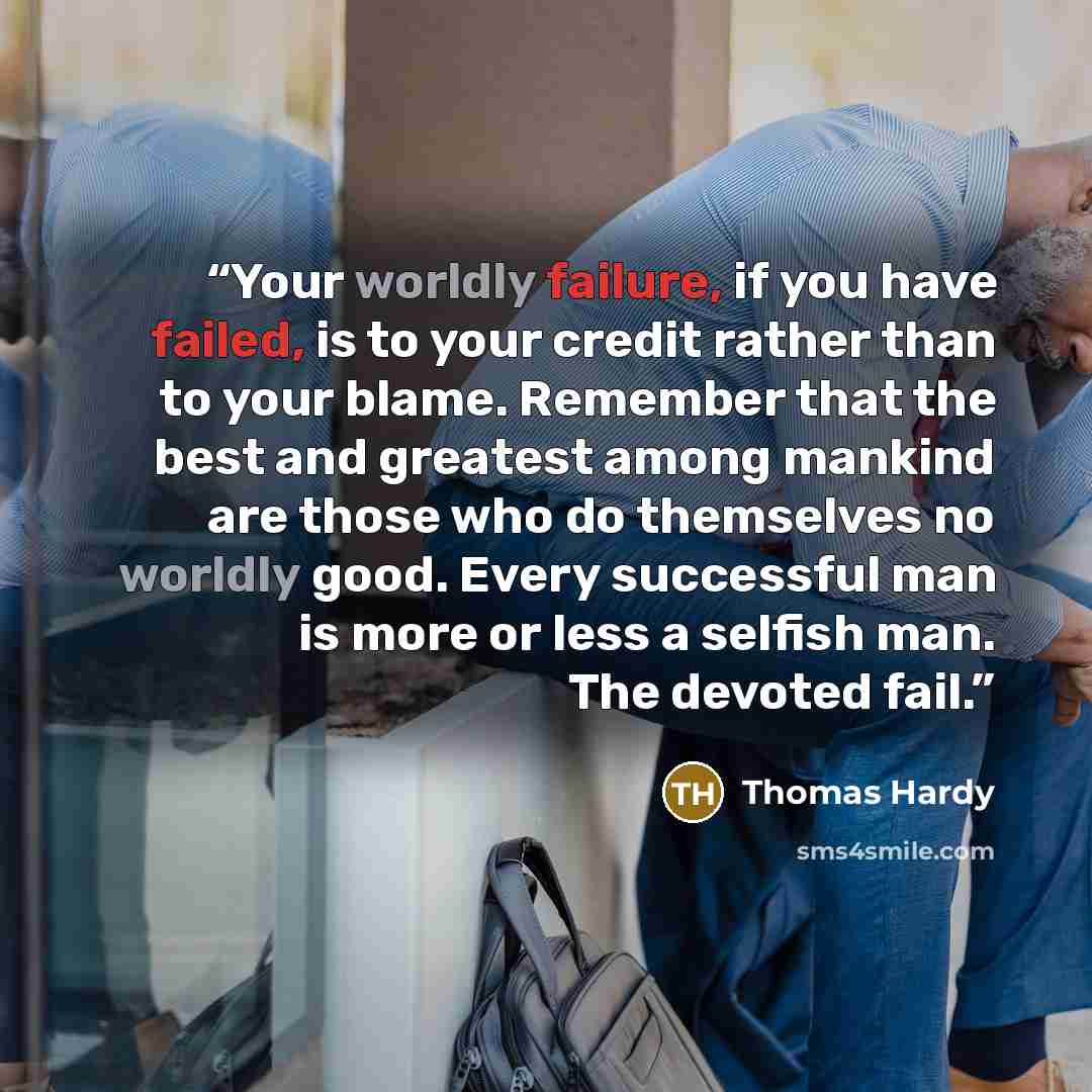 “Your worldly failure, if you have failed, is to your credit rather than to your blame. Remember that the best and greatest among mankind are those who do themselves no worldly good. Every successful man is more or less a selfish man. The devoted fail.” quote by Thomas Hardy