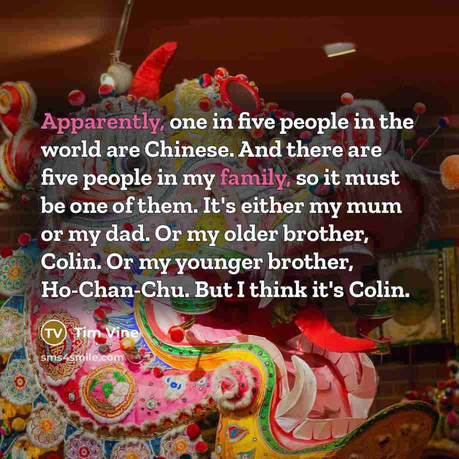 “Apparently, one in five people in the world are Chinese. And there are five people in my family, so it must be one of them. It's either my mum or my dad. Or my older brother, Colin. Or my younger brother, Ho-Chan-Chu. But I think it's Colin.” quote by Tim Vine