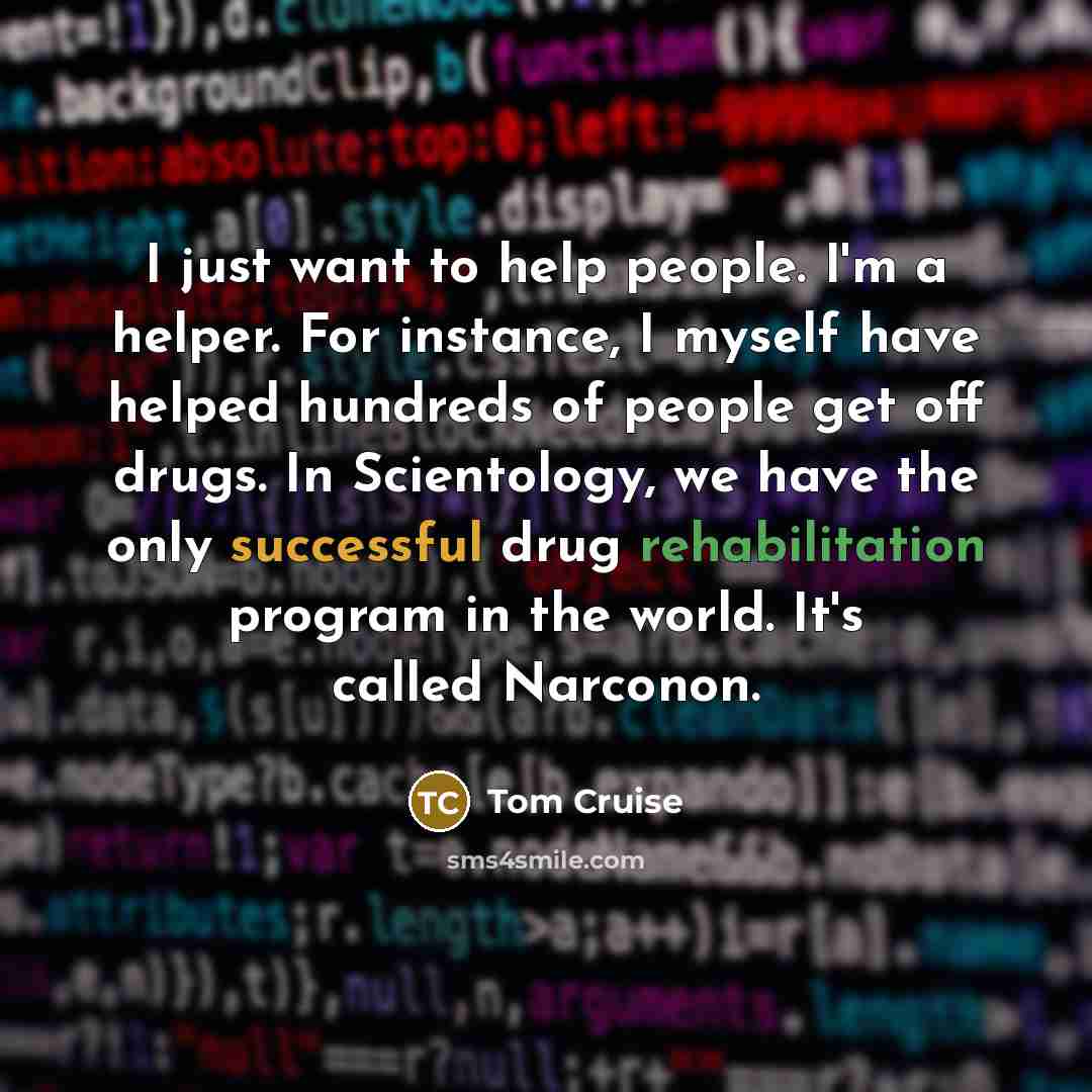 “I just want to help people. I'm a helper. For instance, I myself have helped hundreds of people get off drugs. In Scientology, we have the only successful drug rehabilitation program in the world. It's called Narconon.” quote by Tom Cruise