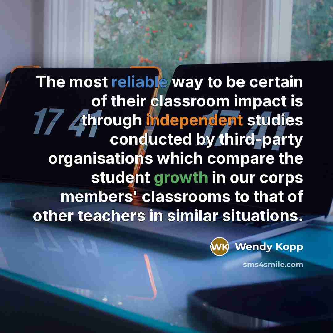“The most reliable way to be certain of their classroom impact is through independent studies conducted by third-party organisations which compare the student growth in our corps members' classrooms to that of other teachers in similar situations.” quote by Wendy Kopp