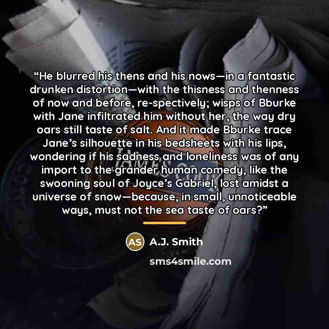“He blurred his thens and his nows—in a fantastic drunken distortion—with the thisness and thenness of now and before, re-spectively; wisps of Bburke with Jane infiltrated him without her, the way dry oars still taste of salt. And it made Bburke trace Jane’s silhouette in his bedsheets with his…” quote by A.J. Smith