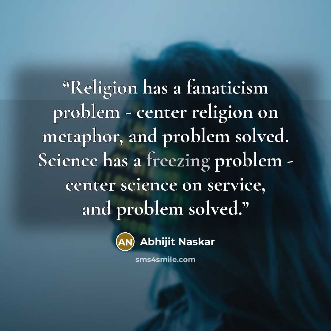 “Religion has a fanaticism problem - center religion on metaphor, and problem solved. Science has a freezing problem - center science on service, and problem solved.” quote by Abhijit Naskar