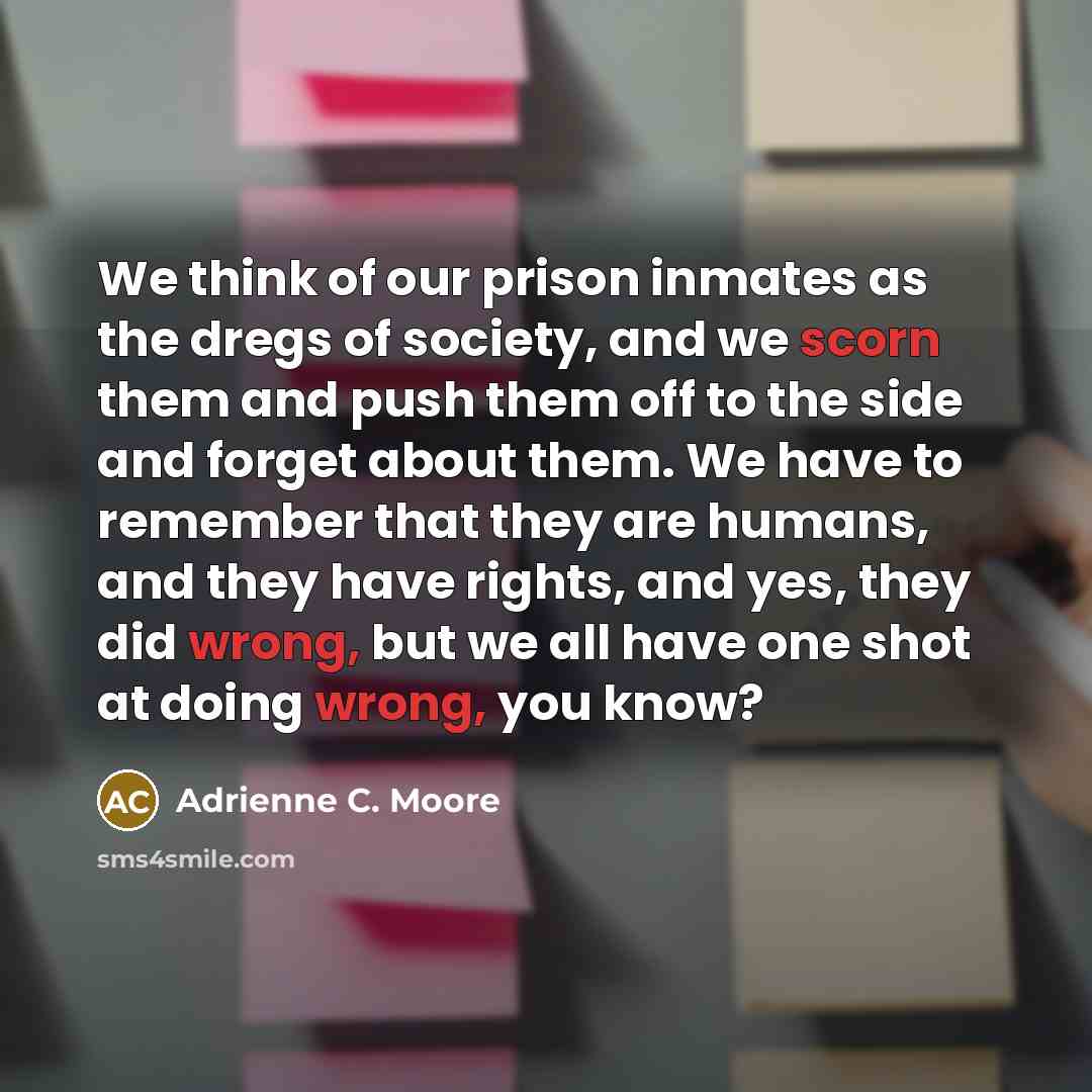 “We think of our prison inmates as the dregs of society, and we scorn them and push them off to the side and forget about them. We have to remember that they are humans, and they have rights, and yes, they did wrong, but we all have one shot at doing wrong, you know?” quote by Adrienne C. Moore