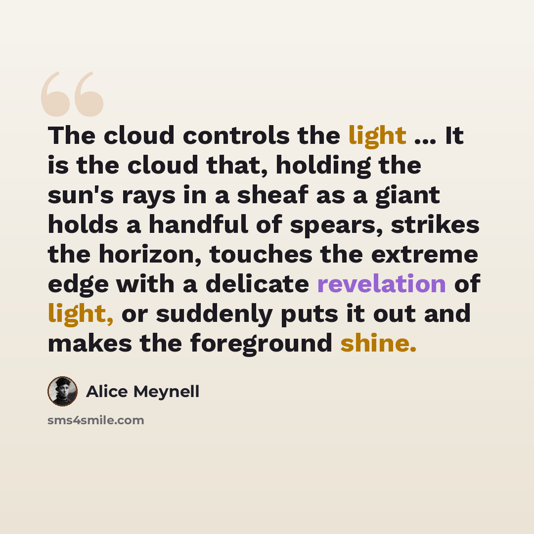 “The cloud controls the light ... It is the cloud that, holding the sun's rays in a sheaf as a giant holds a handful of spears, strikes the horizon, touches the extreme edge with a delicate revelation of light, or suddenly puts it out and makes the foreground shine.” quote by Alice Meynell
