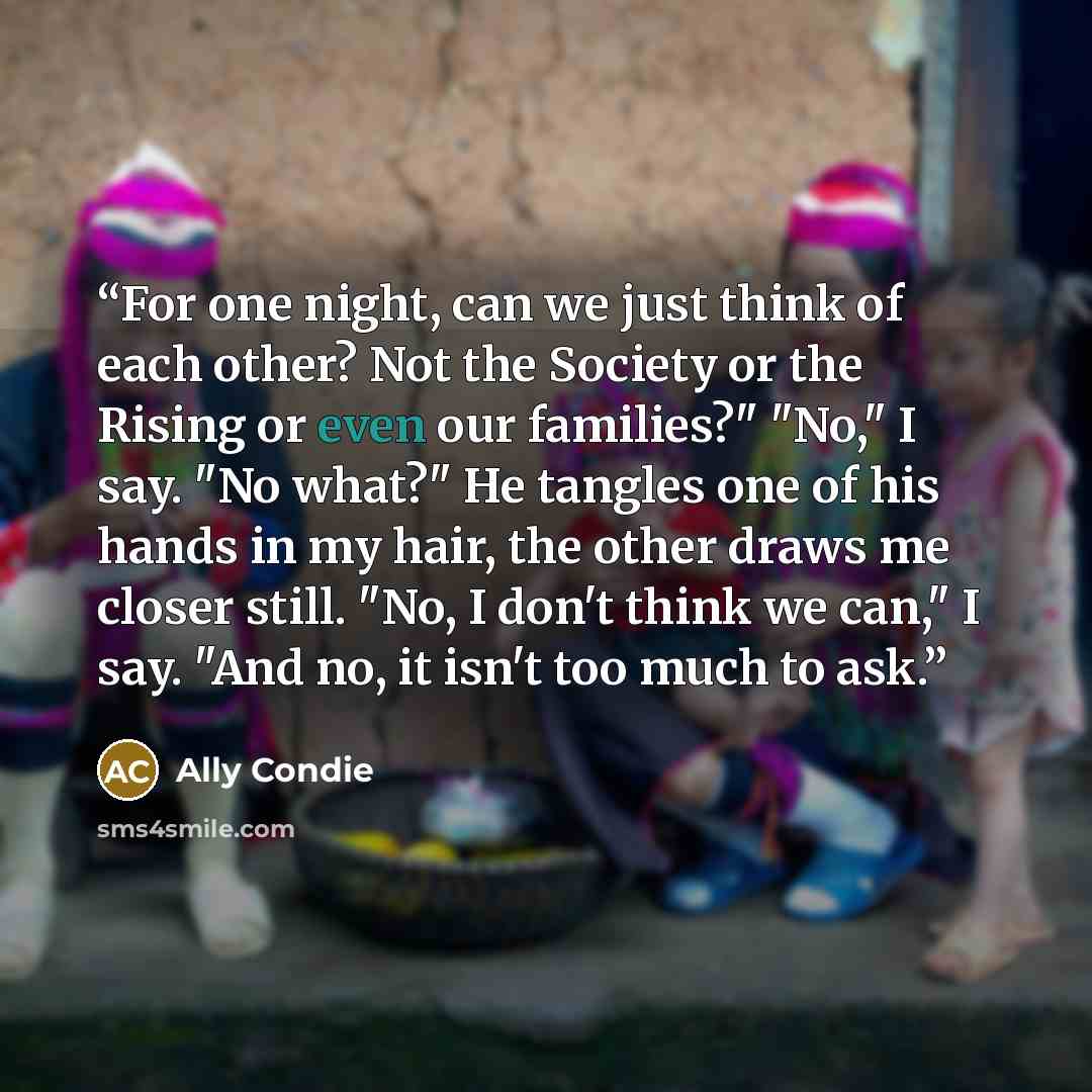 “For one night, can we just think of each other? Not the Society or the Rising or even our families?" "No," I say. "No what?" He tangles one of his hands in my hair, the other draws me closer still. "No, I don't think we can," I say. "And no, it isn't too much to ask.” quote by Ally Condie