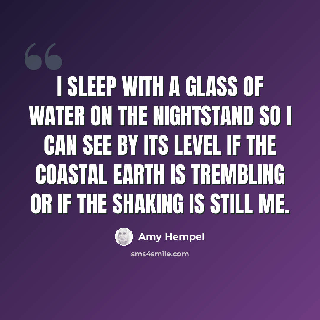 “I sleep with a glass of water on the nightstand so I can see by its level if the coastal earth is trembling or if the shaking is still me.” quote by Amy Hempel