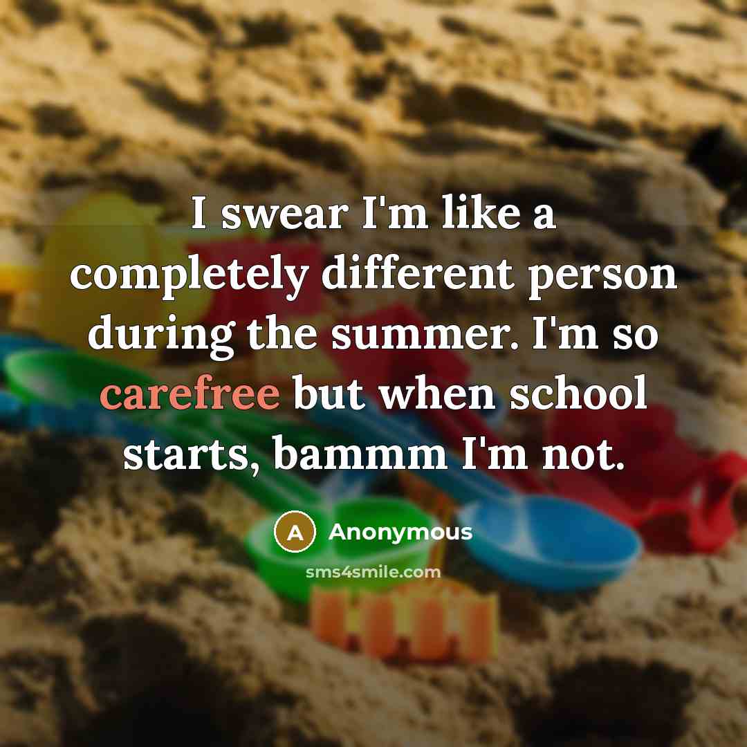 “I swear I'm like a completely different person during the summer. I'm so carefree but when school starts, bammm I'm not.” quote by Anonymous