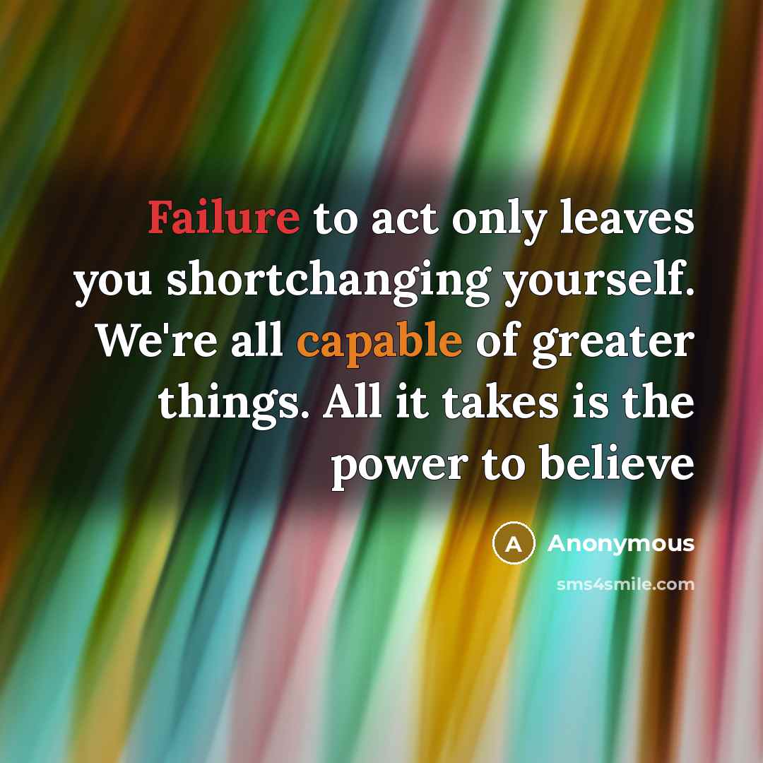 “Failure to act only leaves you shortchanging yourself. We're all capable of greater things. All it takes is the power to believe” quote by Anonymous