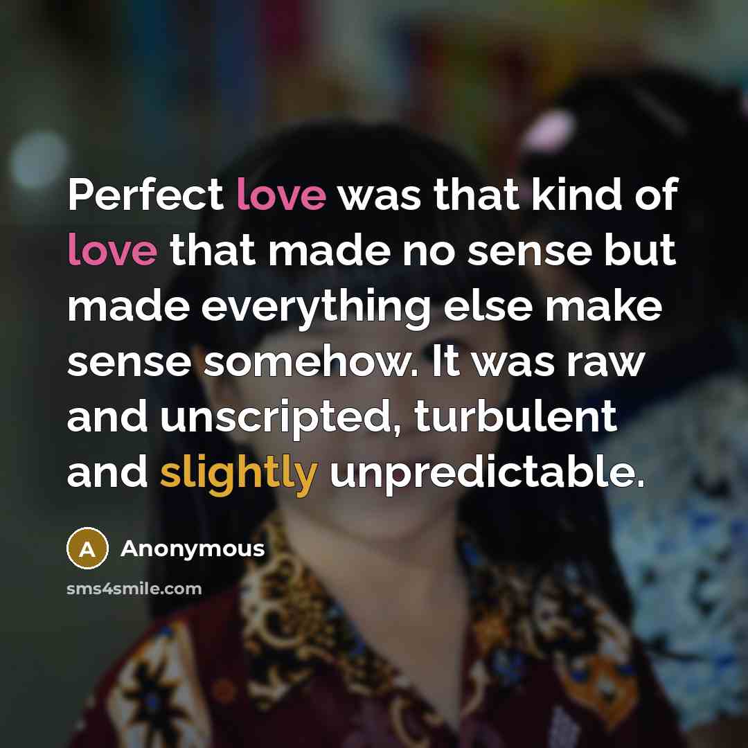 “Perfect love was that kind of love that made no sense but made everything else make sense somehow. It was raw and unscripted, turbulent and slightly unpredictable.” quote by Anonymous
