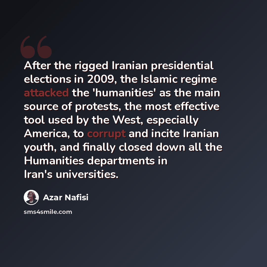 “After the rigged Iranian presidential elections in 2009, the Islamic regime attacked the 'humanities' as the main source of protests, the most effective tool used by the West, especially America, to corrupt and incite Iranian youth, and finally closed down all the Humanities departments in Iran's…” quote by Azar Nafisi