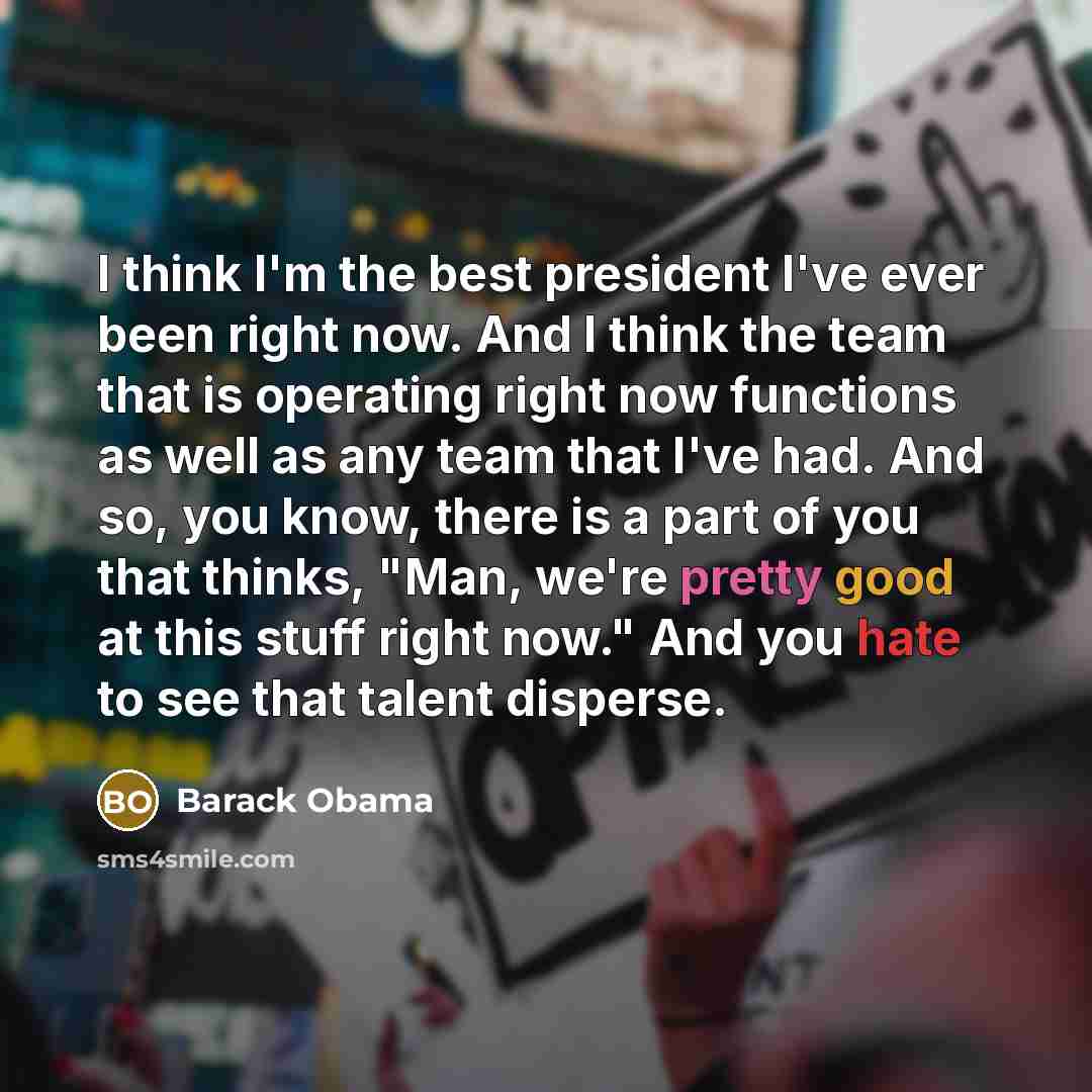 “I think I'm the best president I've ever been right now. And I think the team that is operating right now functions as well as any team that I've had. And so, you know, there is a part of you that thinks, "Man, we're pretty good at this stuff right now." And you hate to see that talent disperse.” quote by Barack Obama