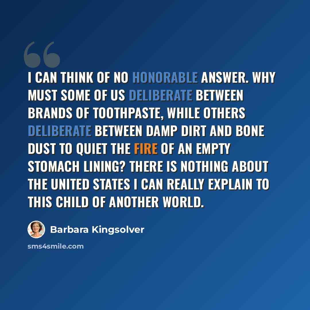 “I can think of no honorable answer. Why must some of us deliberate between brands of toothpaste, while others deliberate between damp dirt and bone dust to quiet the fire of an empty stomach lining? There is nothing about the United States I can really explain to this child of another world.” quote by Barbara Kingsolver