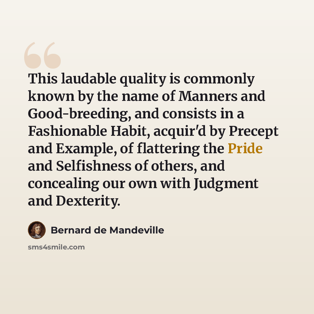 “This laudable quality is commonly known by the name of Manners and Good-breeding, and consists in a Fashionable Habit, acquir'd by Precept and Example, of flattering the Pride and Selfishness of others, and concealing our own with Judgment and Dexterity.” quote by Bernard de Mandeville