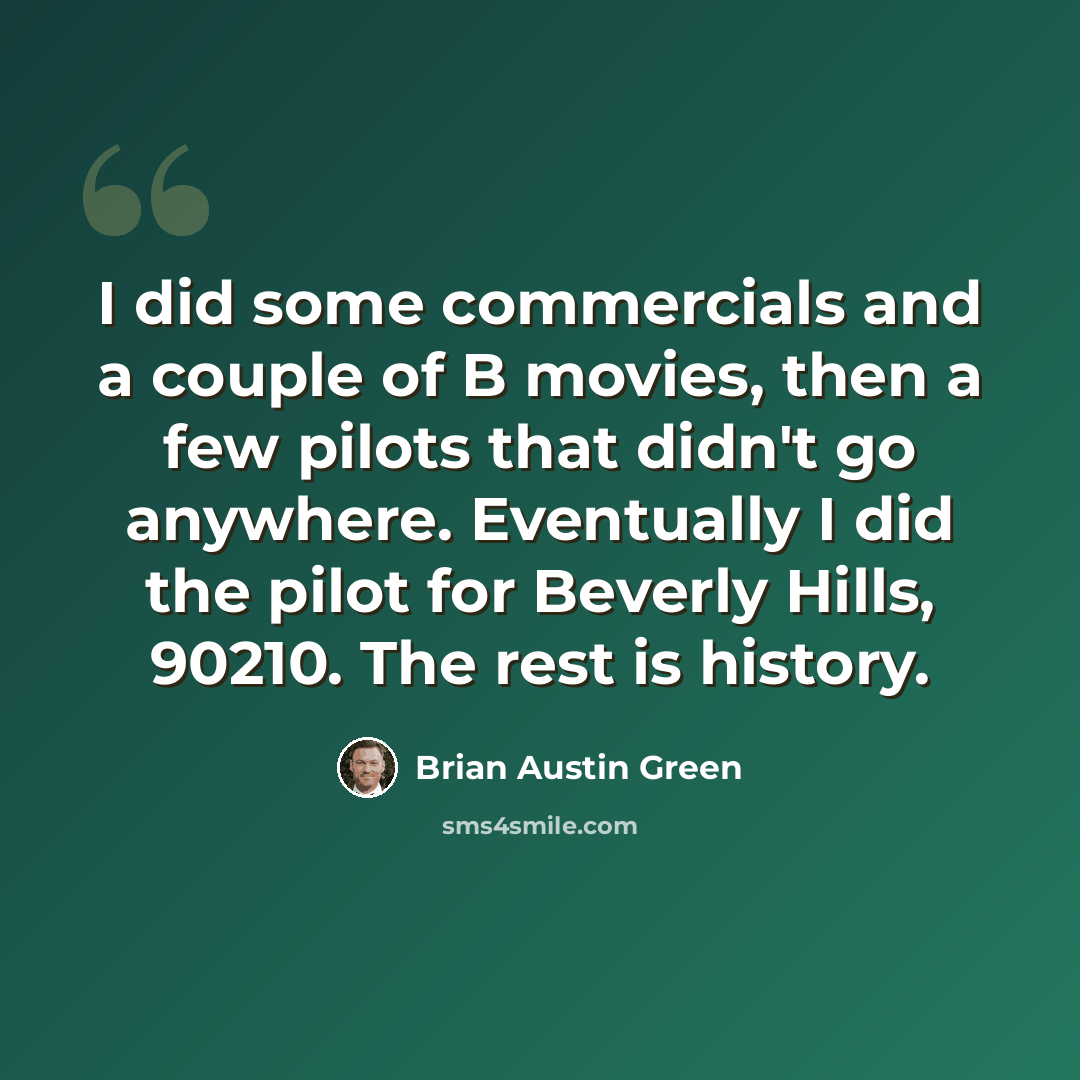 “I did some commercials and a couple of B movies, then a few pilots that didn't go anywhere. Eventually I did the pilot for Beverly Hills, 90210. The rest is history.” quote by Brian Austin Green