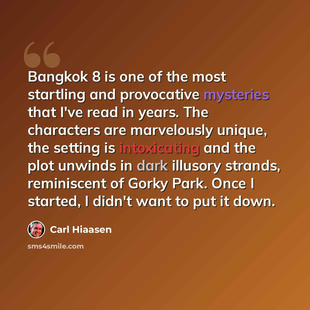 “Bangkok 8 is one of the most startling and provocative mysteries that I've read in years. The characters are marvelously unique, the setting is intoxicating and the plot unwinds in dark illusory strands, reminiscent of Gorky Park. Once I started, I didn't want to put it down.” quote by Carl Hiaasen