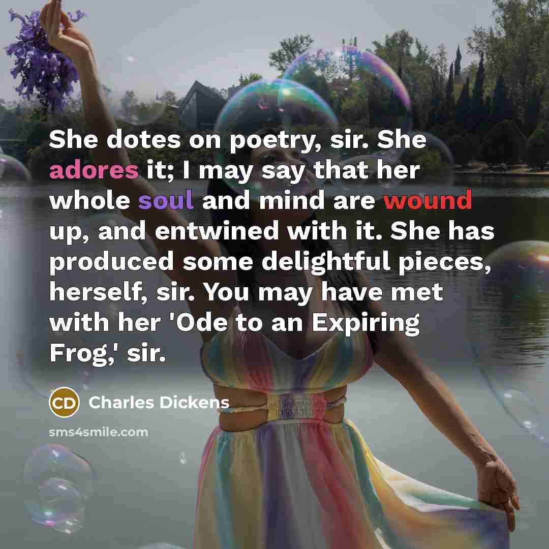 “She dotes on poetry, sir. She adores it; I may say that her whole soul and mind are wound up, and entwined with it. She has produced some delightful pieces, herself, sir. You may have met with her 'Ode to an Expiring Frog,' sir.” quote by Charles Dickens