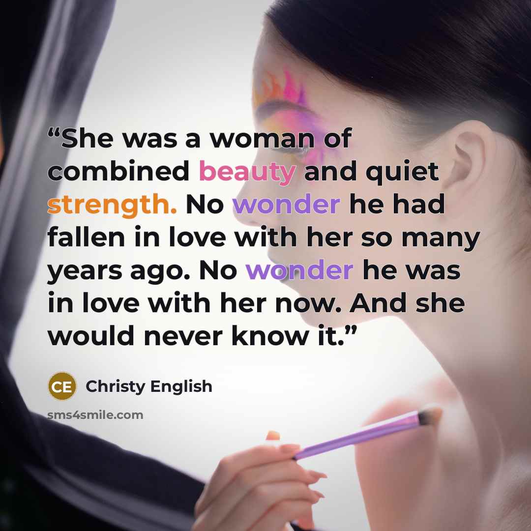 “She was a woman of combined beauty and quiet strength. No wonder he had fallen in love with her so many years ago. No wonder he was in love with her now. And she would never know it.” quote by Christy English