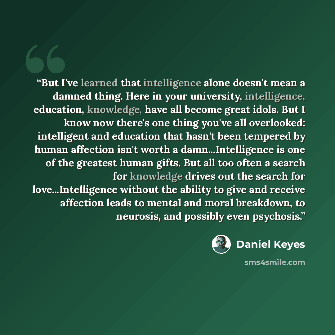 “But I've learned that intelligence alone doesn't mean a damned thing. Here in your university, intelligence, education, knowledge, have all become great idols. But I know now there's one thing you've all overlooked: intelligent and education that hasn't been tempered by human affection isn't worth…” quote by Daniel Keyes