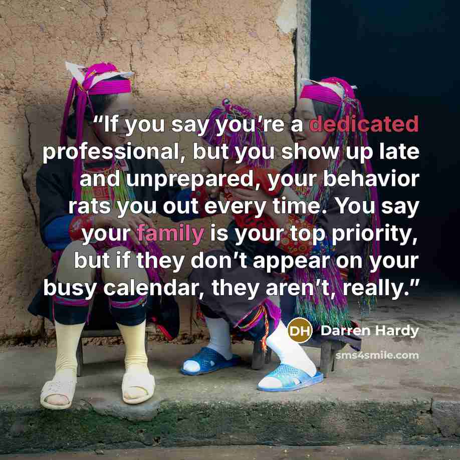 “If you say you’re a dedicated professional, but you show up late and unprepared, your behavior rats you out every time. You say your family is your top priority, but if they don’t appear on your busy calendar, they aren’t, really.” quote by Darren Hardy