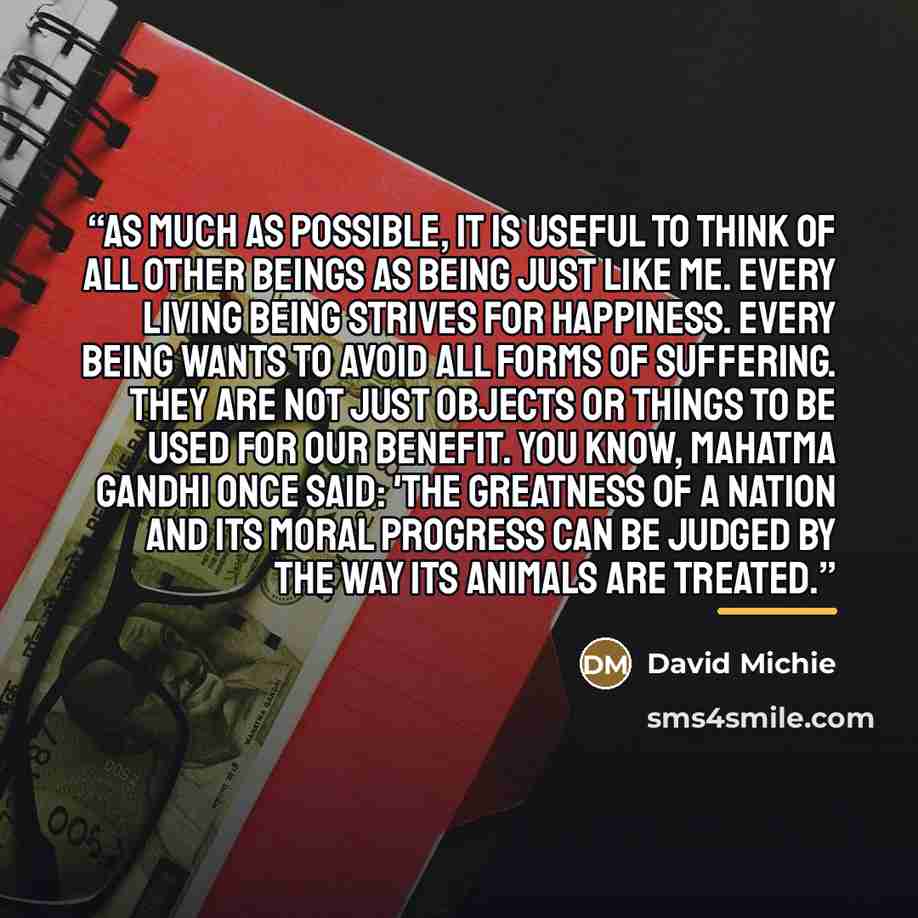 “As much as possible, it is useful to think of all other beings as being just like me. Every living being strives for happiness. Every being wants to avoid all forms of suffering. They are not just objects or things to be used for our benefit. You know, Mahatma Gandhi once said: 'The greatness of a…” quote by David Michie