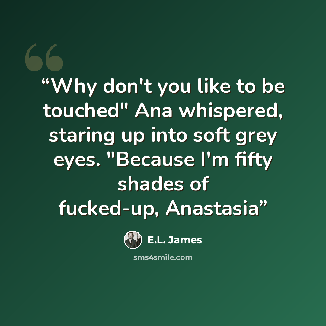 “Why don't you like to be touched" Ana whispered, staring up into soft grey eyes. "Because I'm fifty shades of fucked-up, Anastasia” quote by E.L. James