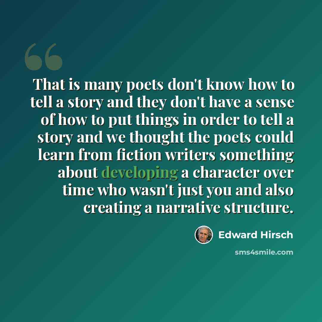 “That is many poets don't know how to tell a story and they don't have a sense of how to put things in order to tell a story and we thought the poets could learn from fiction writers something about developing a character over time who wasn't just you and also creating a narrative structure.” quote by Edward Hirsch