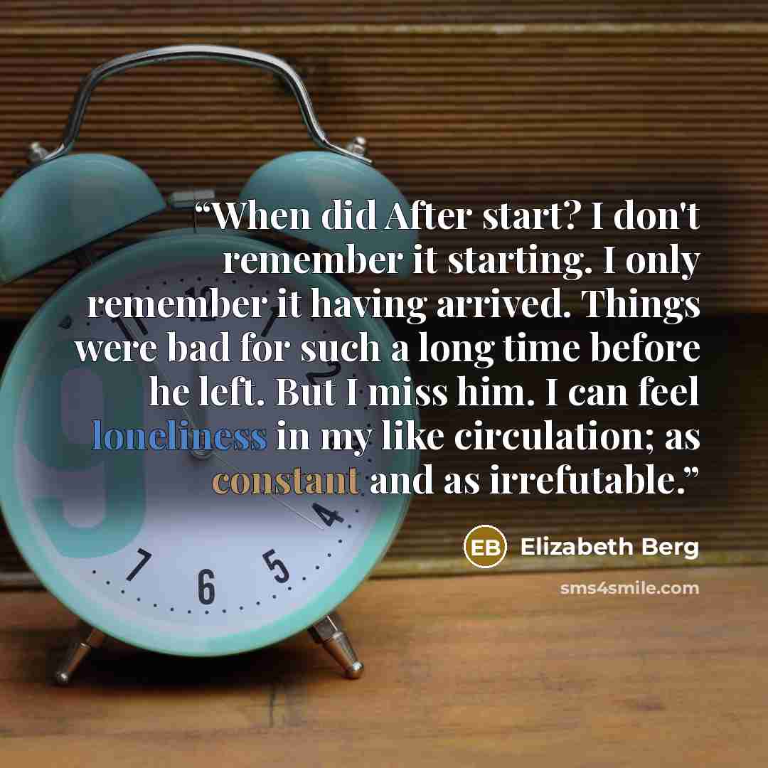 “When did After start? I don't remember it starting. I only remember it having arrived. Things were bad for such a long time before he left. But I miss him. I can feel loneliness in my like circulation; as constant and as irrefutable.” quote by Elizabeth Berg