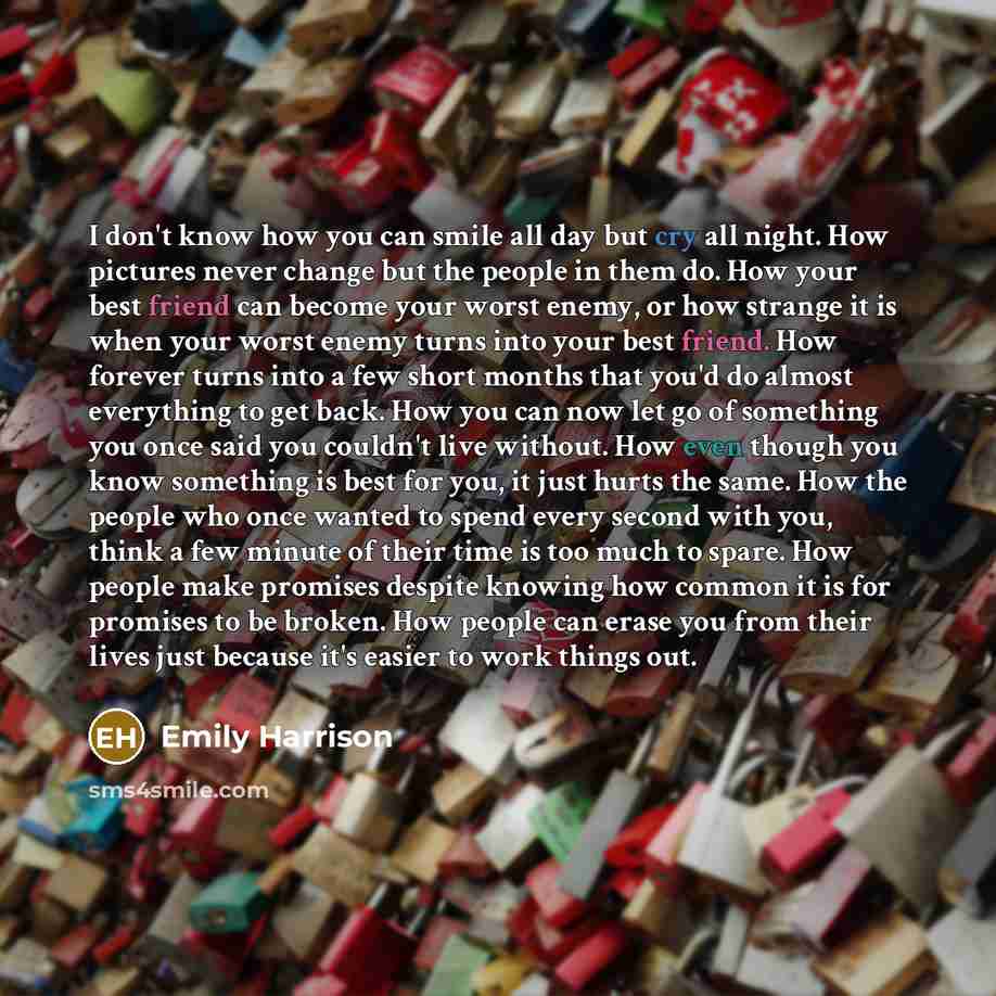 “I don't know how you can smile all day but cry all night. How pictures never change but the people in them do. How your best friend can become your worst enemy, or how strange it is when your worst enemy turns into your best friend. How forever turns into a few short months that you'd do almost…” quote by Emily Harrison
