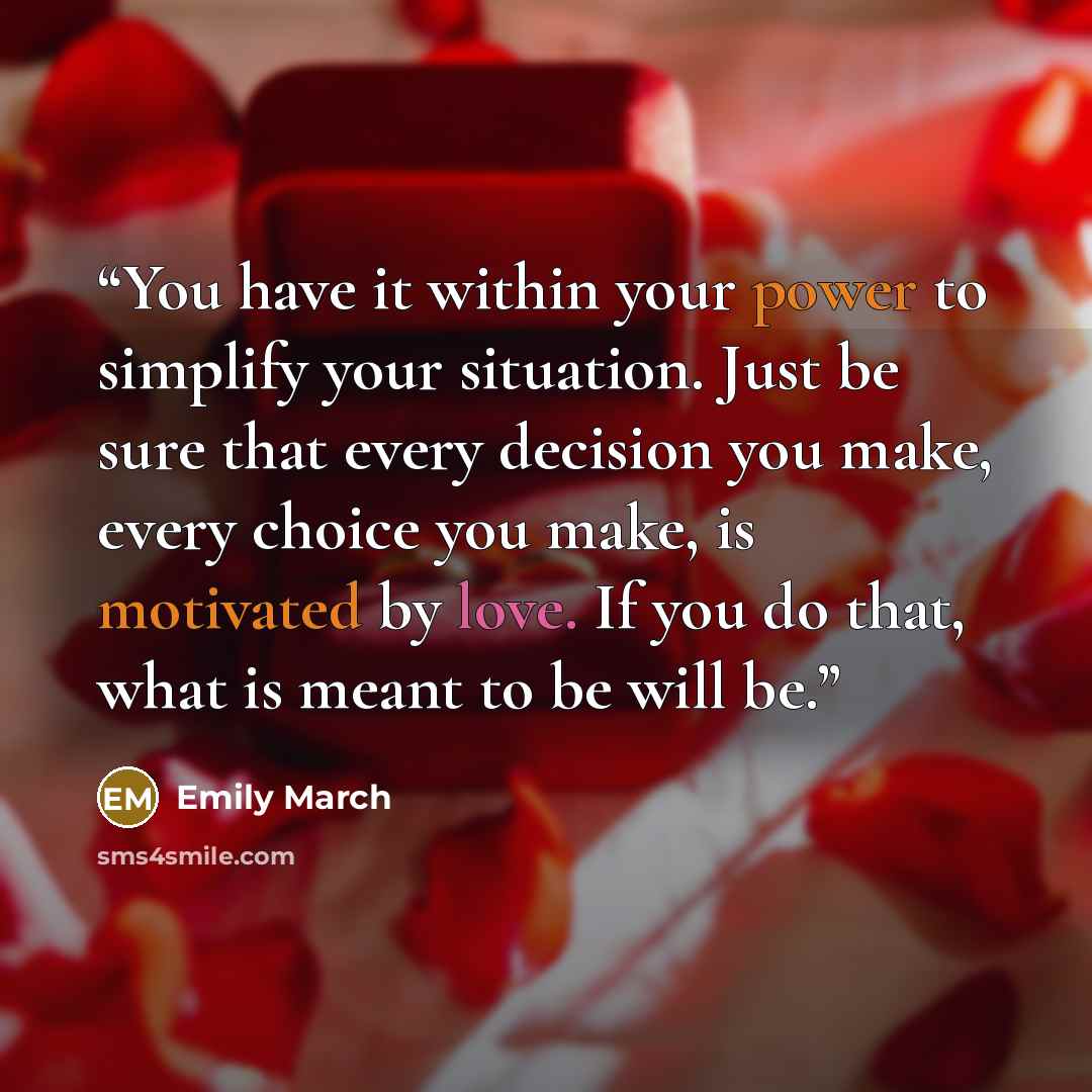“You have it within your power to simplify your situation. Just be sure that every decision you make, every choice you make, is motivated by love. If you do that, what is meant to be will be.” quote by Emily March