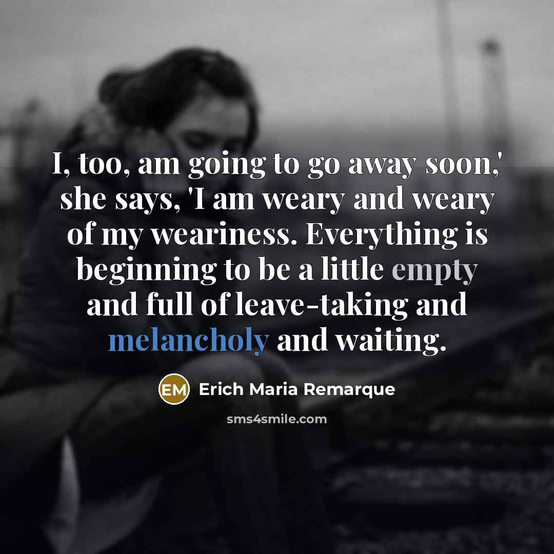 “I, too, am going to go away soon,' she says, 'I am weary and weary of my weariness. Everything is beginning to be a little empty and full of leave-taking and melancholy and waiting.” quote by Erich Maria Remarque