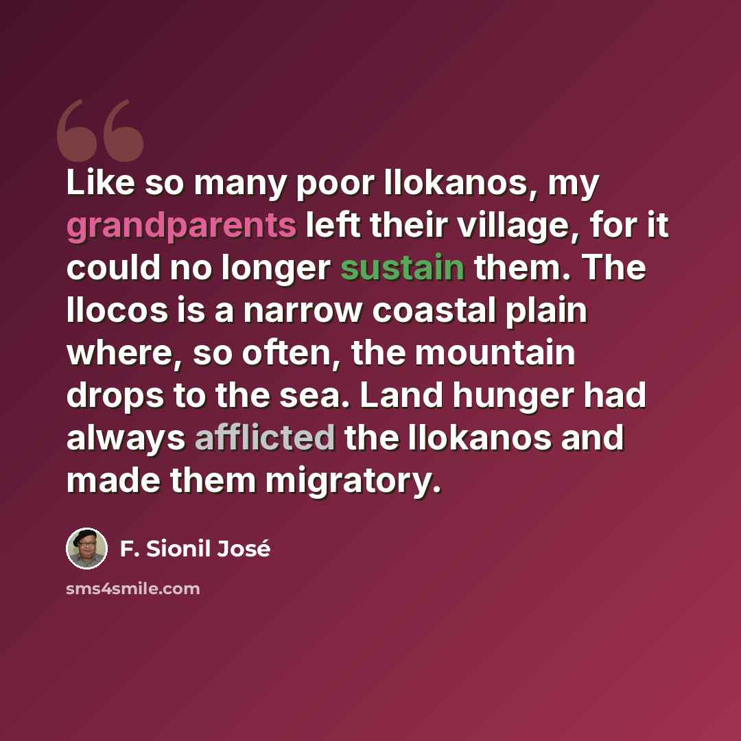 “Like so many poor Ilokanos, my grandparents left their village, for it could no longer sustain them. The Ilocos is a narrow coastal plain where, so often, the mountain drops to the sea. Land hunger had always afflicted the Ilokanos and made them migratory.” quote by F. Sionil Jose