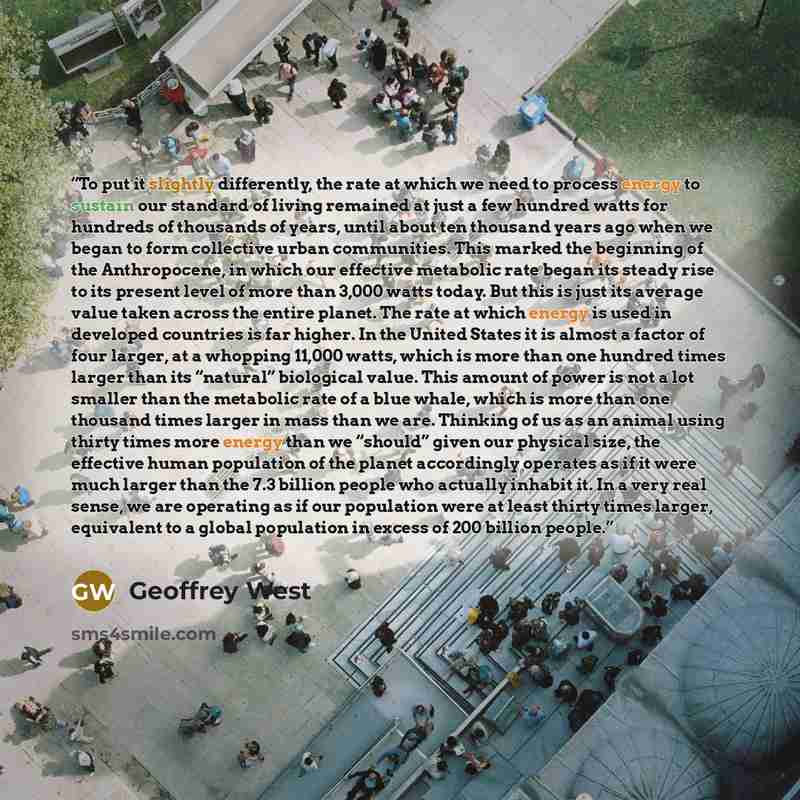 “To put it slightly differently, the rate at which we need to process energy to sustain our standard of living remained at just a few hundred watts for hundreds of thousands of years, until about ten thousand years ago when we began to form collective urban communities. This marked the beginning of…” quote by Geoffrey West