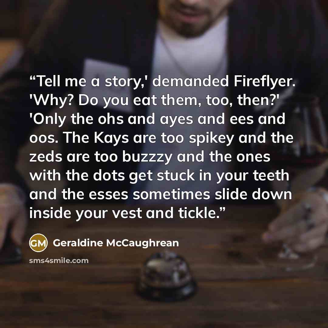 “Tell me a story,' demanded Fireflyer. 'Why? Do you eat them, too, then?' 'Only the ohs and ayes and ees and oos. The Kays are too spikey and the zeds are too buzzzy and the ones with the dots get stuck in your teeth and the esses sometimes slide down inside your vest and tickle.” quote by Geraldine McCaughrean