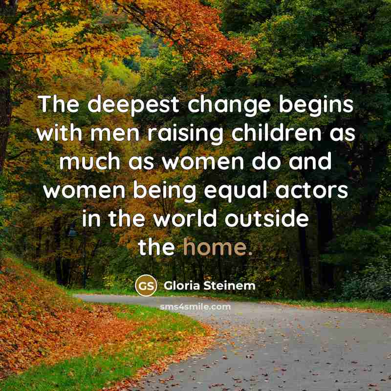 “The deepest change begins with men raising children as much as women do and women being equal actors in the world outside the home.” quote by Gloria Steinem