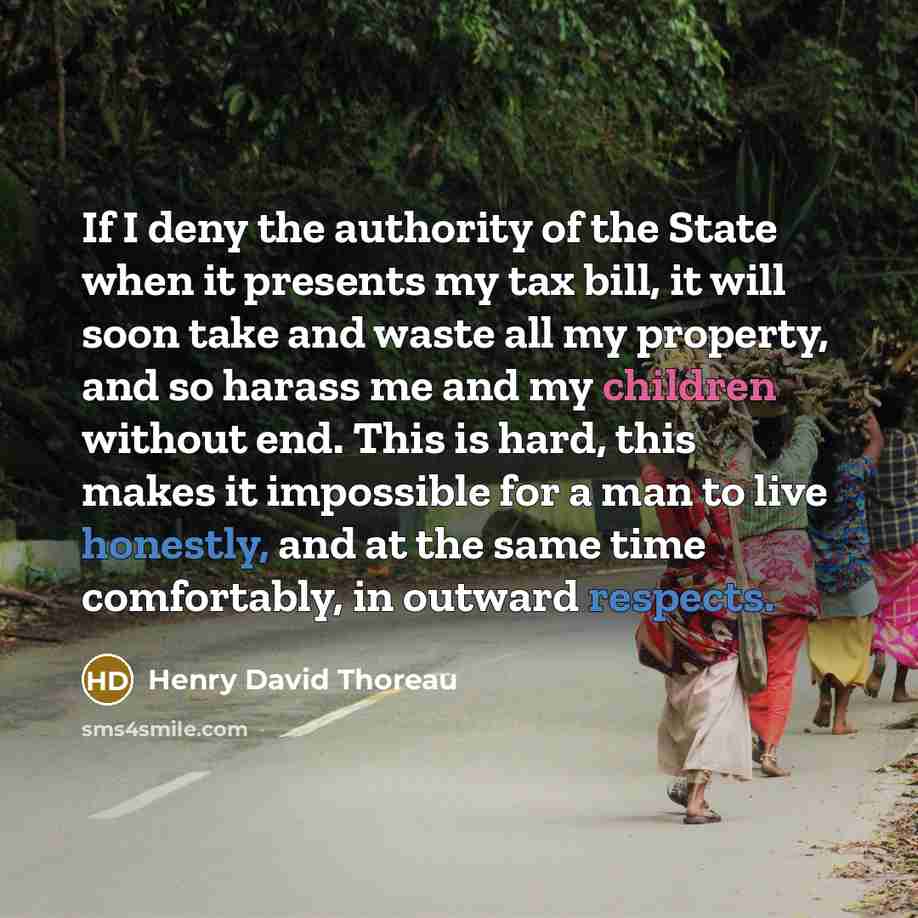 “If I deny the authority of the State when it presents my tax bill, it will soon take and waste all my property, and so harass me and my children without end. This is hard, this makes it impossible for a man to live honestly, and at the same time comfortably, in outward respects.” quote by Henry David Thoreau