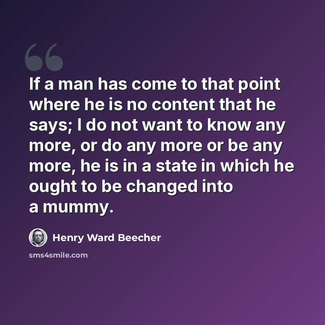 “If a man has come to that point where he is no content that he says; I do not want to know any more, or do any more or be any more, he is in a state in which he ought to be changed into a mummy.” quote by Henry Ward Beecher
