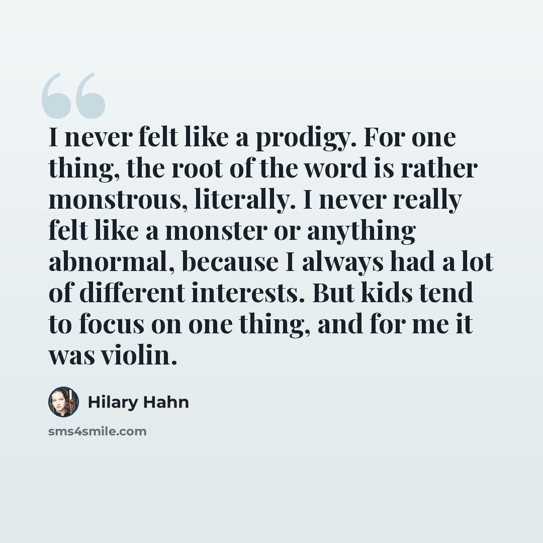 “I never felt like a prodigy. For one thing, the root of the word is rather monstrous, literally. I never really felt like a monster or anything abnormal, because I always had a lot of different interests. But kids tend to focus on one thing, and for me it was violin.” quote by Hilary Hahn
