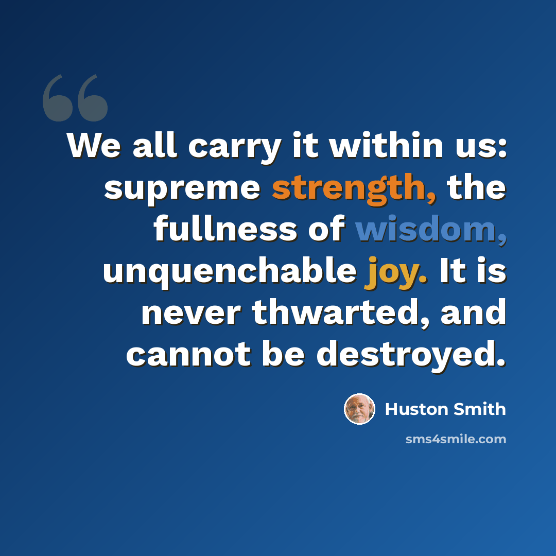 “We all carry it within us: supreme strength, the fullness of wisdom, unquenchable joy. It is never thwarted, and cannot be destroyed.” quote by Huston Smith
