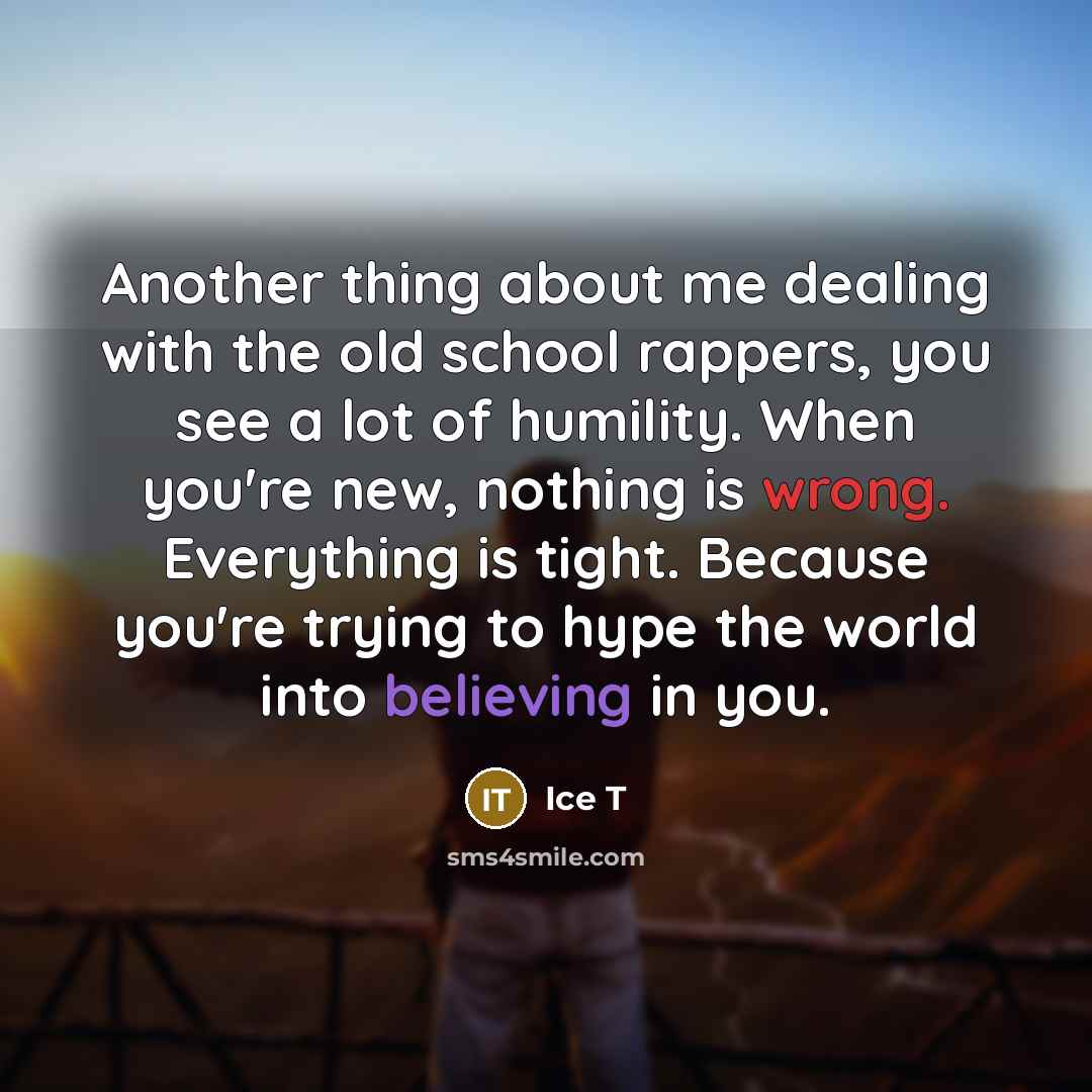 “Another thing about me dealing with the old school rappers, you see a lot of humility. When you're new, nothing is wrong. Everything is tight. Because you're trying to hype the world into believing in you.” quote by Ice T