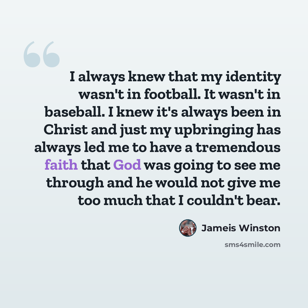 “I always knew that my identity wasn't in football. It wasn't in baseball. I knew it's always been in Christ and just my upbringing has always led me to have a tremendous faith that God was going to see me through and he would not give me too much that I couldn't bear.” quote by Jameis Winston