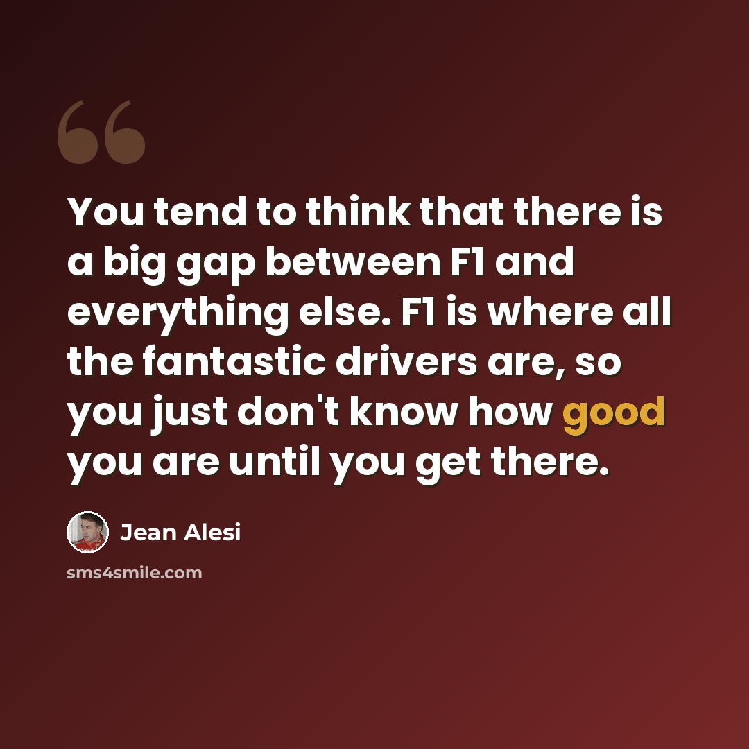 “You tend to think that there is a big gap between F1 and everything else. F1 is where all the fantastic drivers are, so you just don't know how good you are until you get there.” quote by Jean Alesi