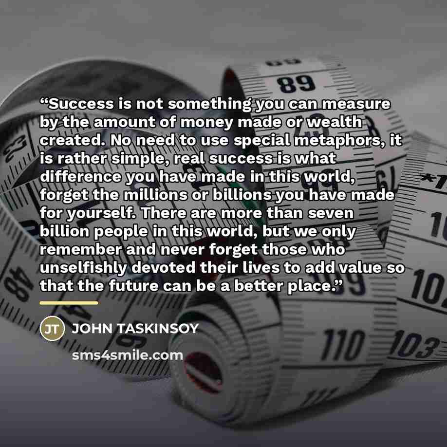 “Success is not something you can measure by the amount of money made or wealth created. No need to use special metaphors, it is rather simple, real success is what difference you have made in this world, forget the millions or billions you have made for yourself. There are more than seven billion…” quote by JOHN TASKINSOY