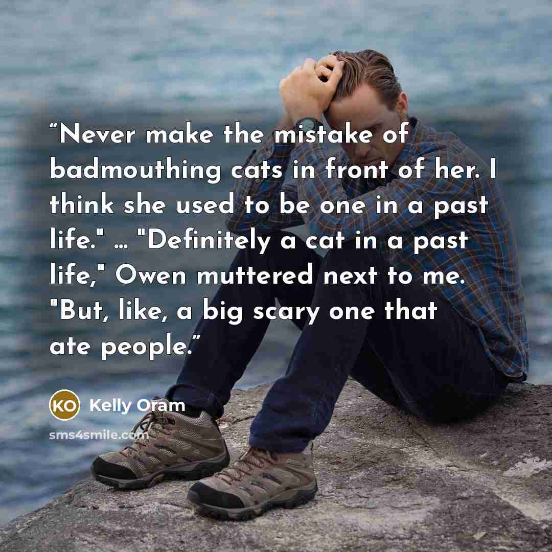 “Never make the mistake of badmouthing cats in front of her. I think she used to be one in a past life." ... "Definitely a cat in a past life," Owen muttered next to me. "But, like, a big scary one that ate people.” quote by Kelly Oram