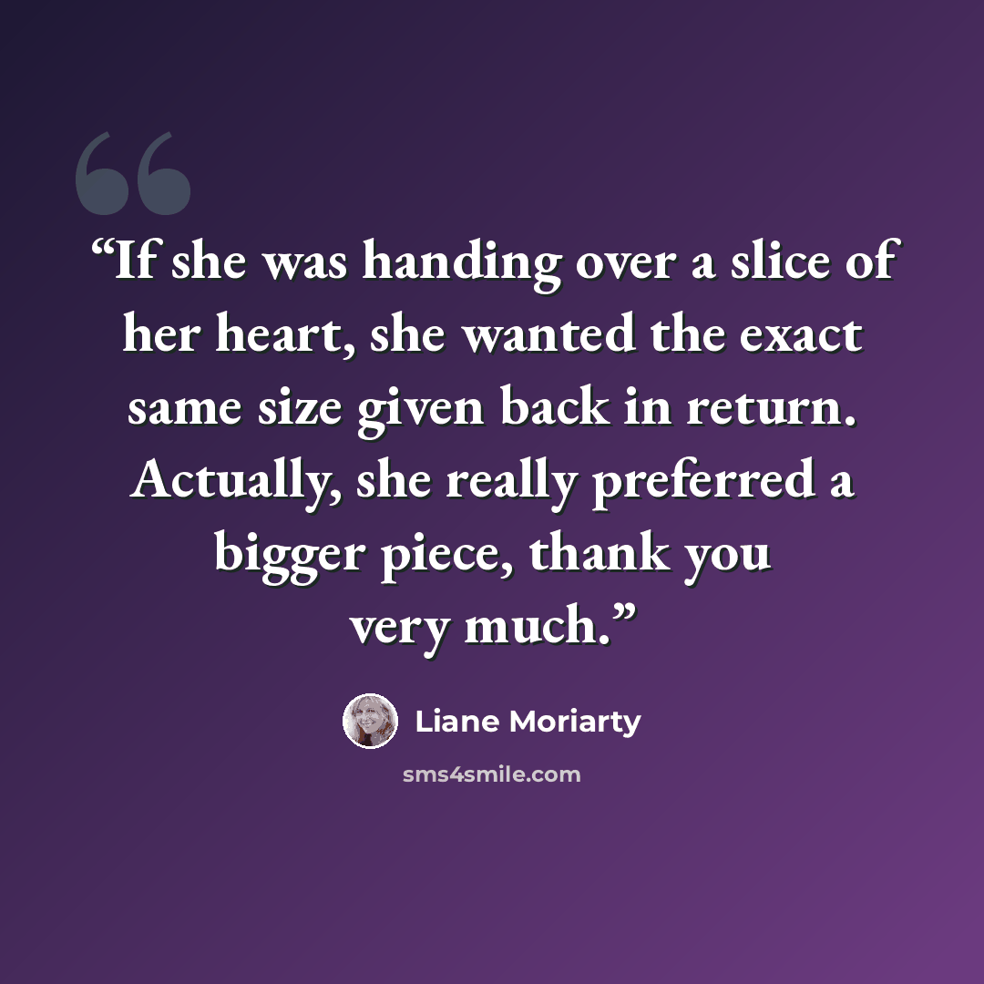 “If she was handing over a slice of her heart, she wanted the exact same size given back in return. Actually, she really preferred a bigger piece, thank you very much.” quote by Liane Moriarty