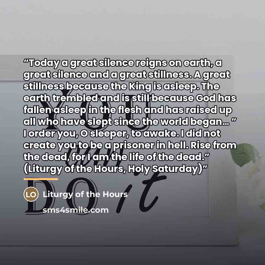 “Today a great silence reigns on earth, a great silence and a great stillness. A great stillness because the King is asleep. The earth trembled and is still because God has fallen asleep in the flesh and has raised up all who have slept since the world began… ” I order you, O sleeper, to awake. I…” quote by Liturgy of the Hours