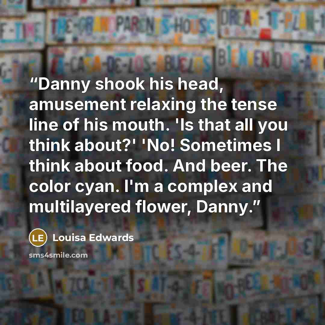 “Danny shook his head, amusement relaxing the tense line of his mouth. 'Is that all you think about?' 'No! Sometimes I think about food. And beer. The color cyan. I'm a complex and multilayered flower, Danny.” quote by Louisa Edwards
