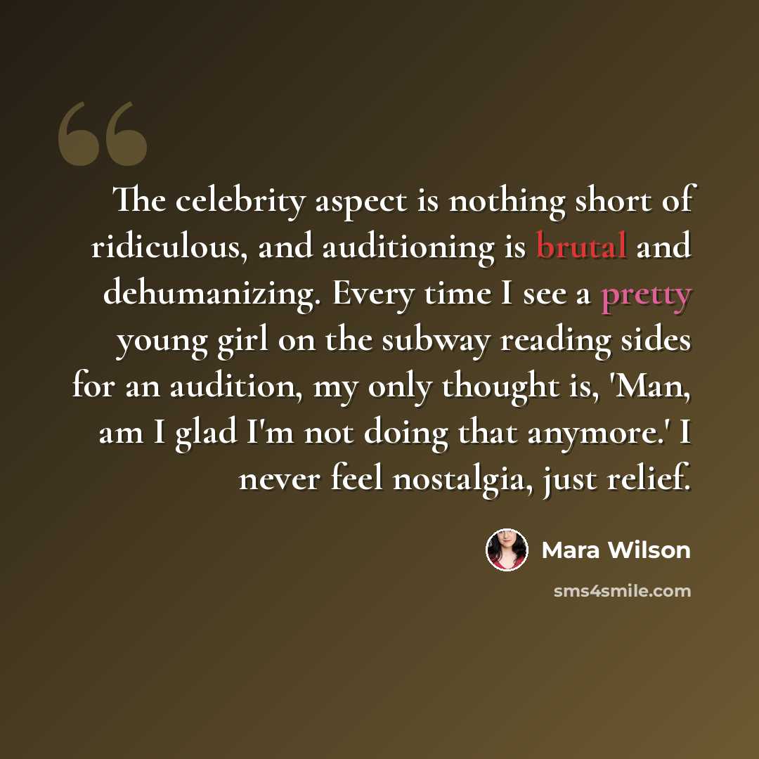“The celebrity aspect is nothing short of ridiculous, and auditioning is brutal and dehumanizing. Every time I see a pretty young girl on the subway reading sides for an audition, my only thought is, 'Man, am I glad I'm not doing that anymore.' I never feel nostalgia, just relief.” quote by Mara Wilson