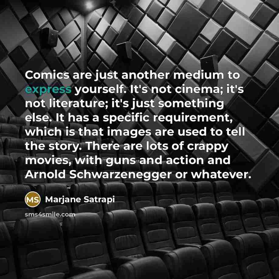“Comics are just another medium to express yourself. It's not cinema; it's not literature; it's just something else. It has a specific requirement, which is that images are used to tell the story. There are lots of crappy movies, with guns and action and Arnold Schwarzenegger or whatever.” quote by Marjane Satrapi