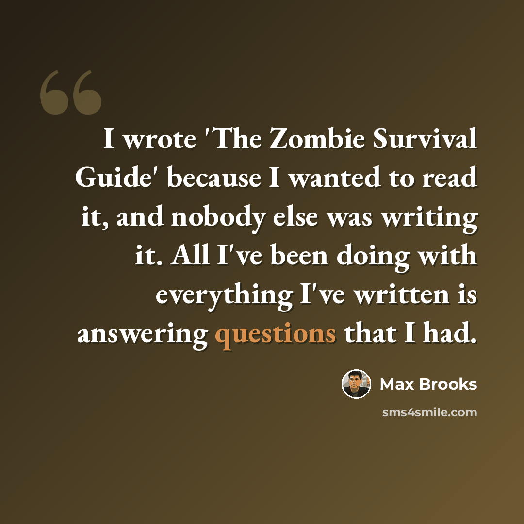 “I wrote 'The Zombie Survival Guide' because I wanted to read it, and nobody else was writing it. All I've been doing with everything I've written is answering questions that I had.” quote by Max Brooks